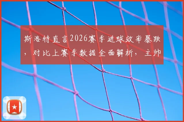 斯洛特直言2026赛季进球效率暴跌，对比上赛季数据全面解析，主帅去留问题暂无定论
