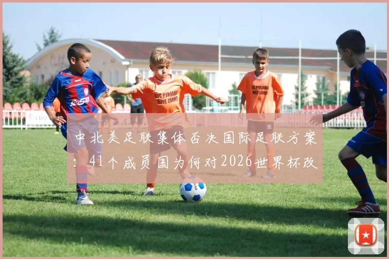 中北美足联集体否决国际足联方案:41个成员国为何对2026世界杯改制说“不”?