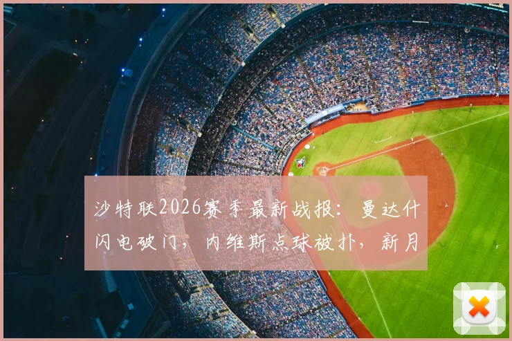 沙特联2026赛季最新战报：曼达什闪电破门，内维斯点球被扑，新月1-0小胜费哈，附进球集锦与失点解析