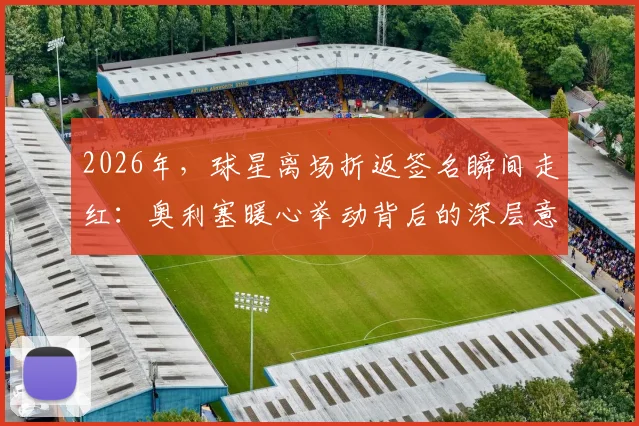2026年,球星离场折返签名瞬间走红:奥利塞暖心举动背后的深层意义与球迷互动指南