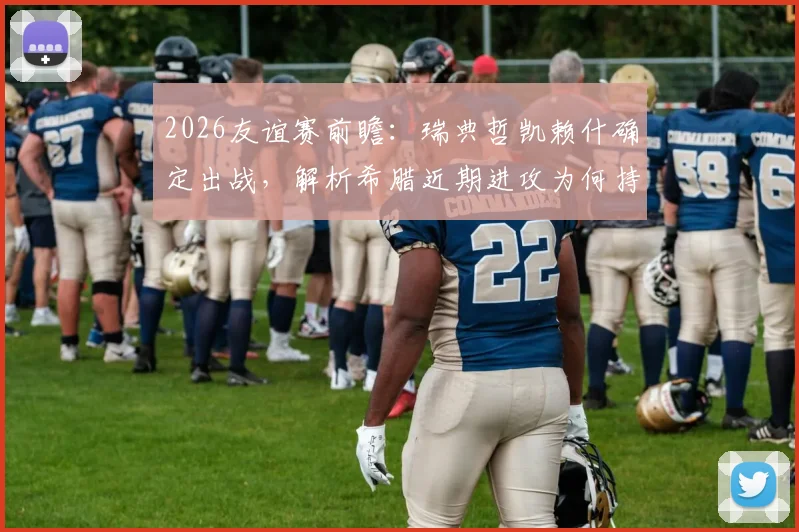 2026友谊赛前瞻:瑞典哲凯赖什确定出战,解析希腊近期进攻为何持续低迷