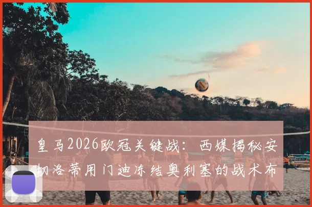 皇马2026欧冠关键战：西媒揭秘安切洛蒂用门迪冻结奥利塞的战术布局，次回合胜负手在此一举