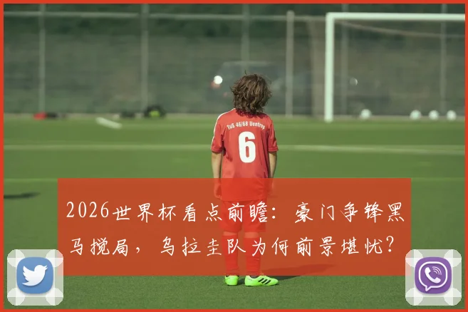 2026世界杯看点前瞻：豪门争锋黑马搅局，乌拉圭队为何前景堪忧？