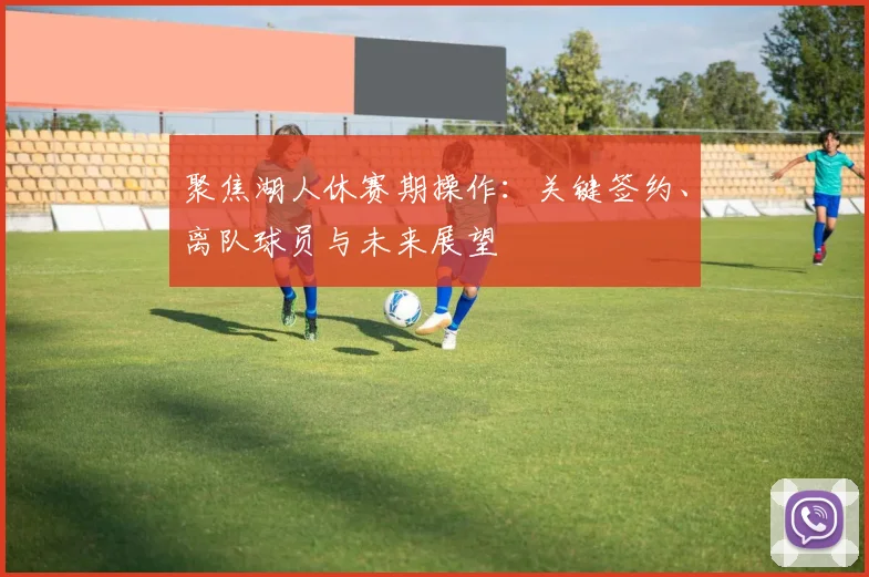 聚焦湖人休赛期操作：关键签约、离队球员与未来展望