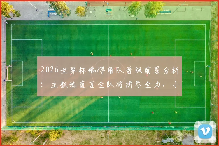2026世界杯佛得角队晋级前景分析：主教练直言全队将拼尽全力，小组赛形势与关键战役解读