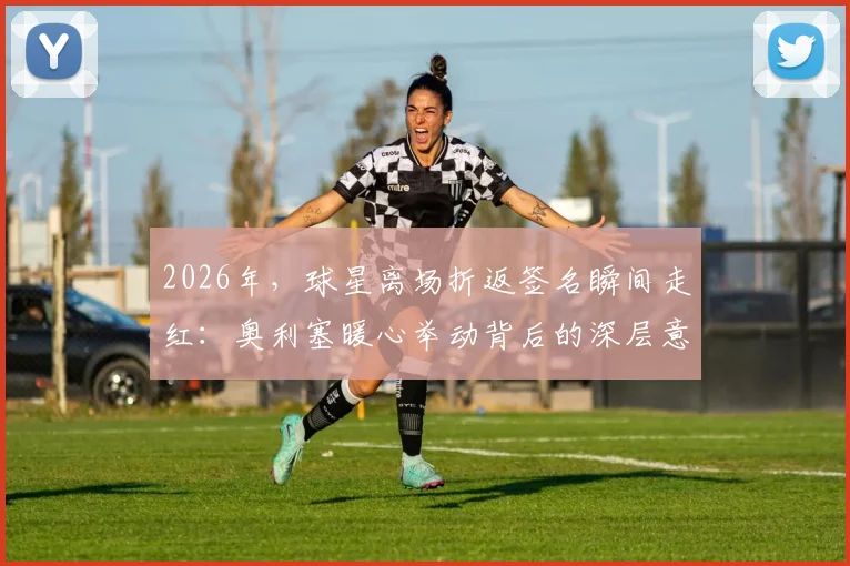 2026年,球星离场折返签名瞬间走红:奥利塞暖心举动背后的深层意义与球迷互动指南