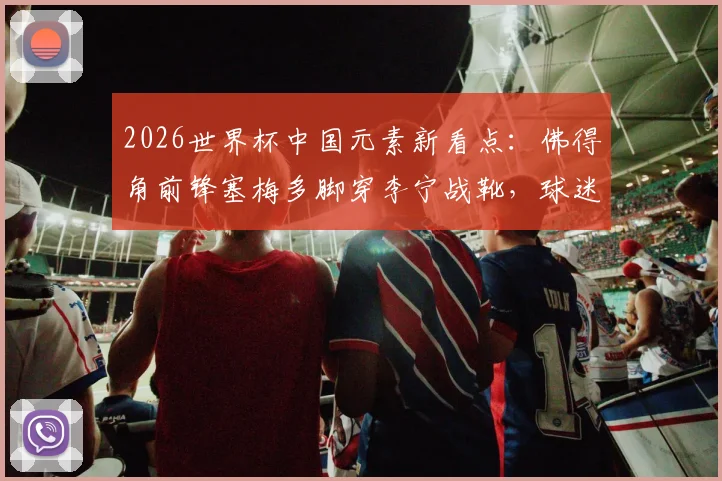 2026世界杯中国元素新看点：佛得角前锋塞梅多脚穿李宁战靴，球迷同款选购与实战解析
