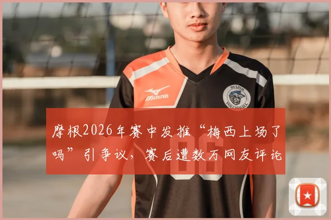 摩根2026年赛中发推“梅西上场了吗”引争议，赛后遭数万网友评论鞭尸事件全回顾