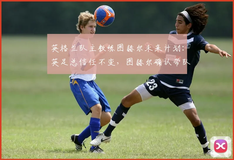英格兰队主教练图赫尔未来计划：英足总信任不变，图赫尔确认带队2026欧洲杯