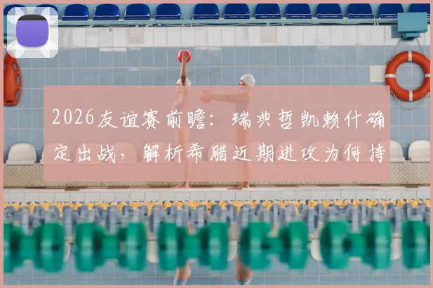2026友谊赛前瞻：瑞典哲凯赖什确定出战，解析希腊近期进攻为何持续低迷