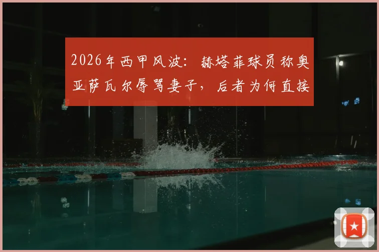 2026年西甲风波：赫塔菲球员称奥亚萨瓦尔辱骂妻子，后者为何直接闯入更衣室对峙？事件全过程回顾与各方反应汇总