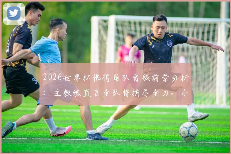 2026世界杯佛得角队晋级前景分析:主教练直言全队将拼尽全力,小组赛形势与关键战役解读