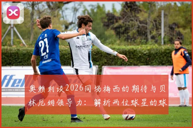奥赖利谈2026同场梅西的期待与贝林厄姆领导力：解析两位球星的球场价值
