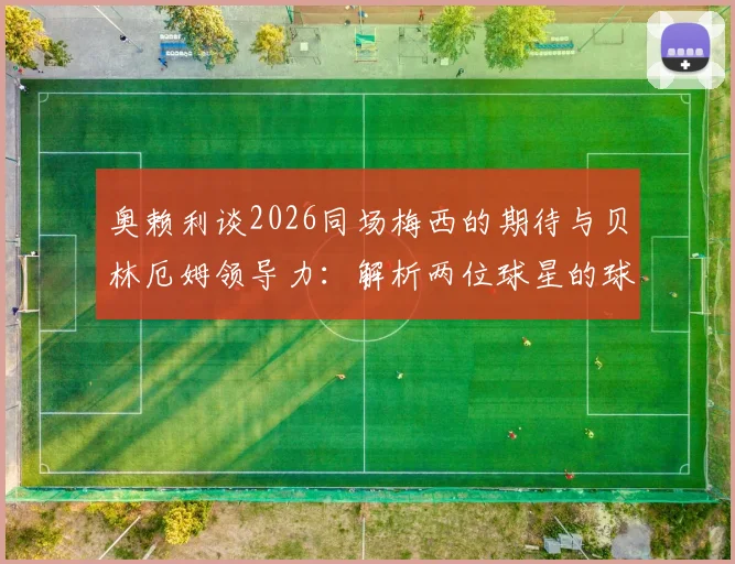 奥赖利谈2026同场梅西的期待与贝林厄姆领导力:解析两位球星的球场价值