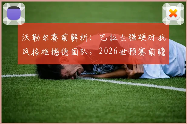 沃勒尔赛前解析：巴拉圭强硬对抗风格难撼德国队，2026世预赛前瞻与战术看点