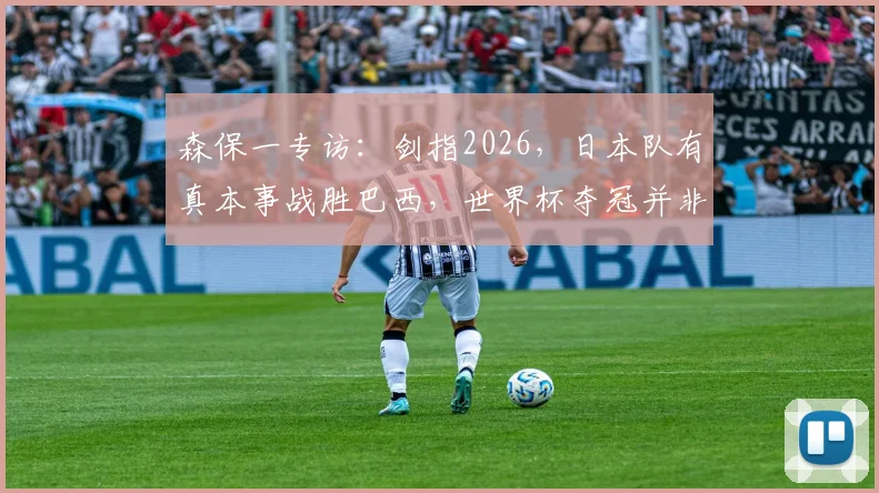 森保一专访:剑指2026,日本队有真本事战胜巴西,世界杯夺冠并非空谈