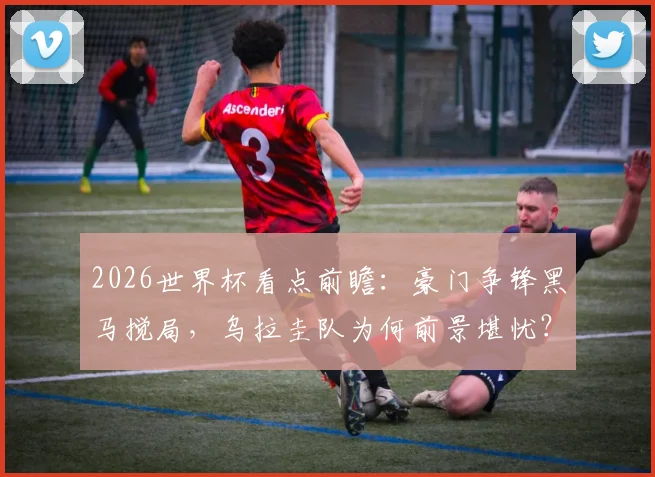 2026世界杯看点前瞻：豪门争锋黑马搅局，乌拉圭队为何前景堪忧？