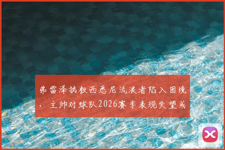 弗雷泽执教西悉尼流浪者陷入困境，主帅对球队2026赛季表现失望或将离队，未来去向分析