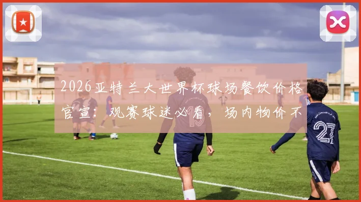 2026亚特兰大世界杯球场餐饮价格官宣：观赛球迷必看，场内物价不涨攻略与省钱消费指南