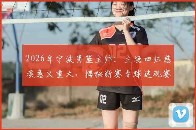 2026年宁波男篮主帅:主场回归慈溪意义重大,揭秘新赛季球迷观赛指南及购票攻略