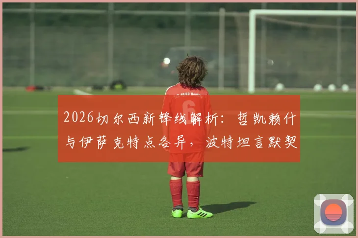 2026切尔西新锋线解析:哲凯赖什与伊萨克特点各异,波特坦言默契配合尚需时日磨合