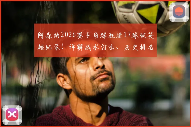 阿森纳2026赛季角球狂进17球破英超纪录！详解战术打法、历史排名与核心球员数据