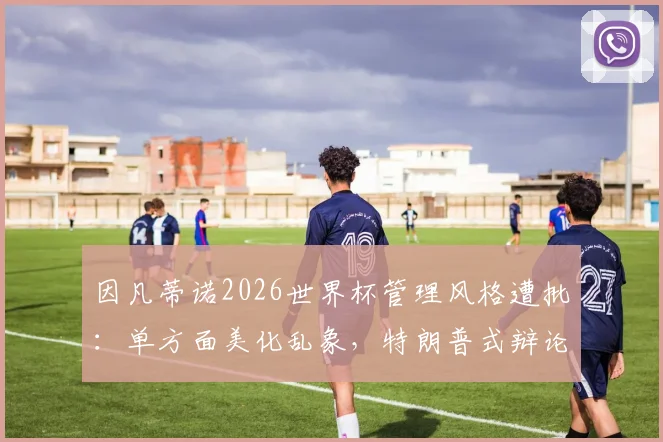因凡蒂诺2026世界杯管理风格遭批：单方面美化乱象，特朗普式辩论引争议