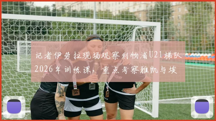 记者伊劳拉现场观察利物浦U21梯队2026年训练课，重点考察雅凯与埃利奥特等球员表现