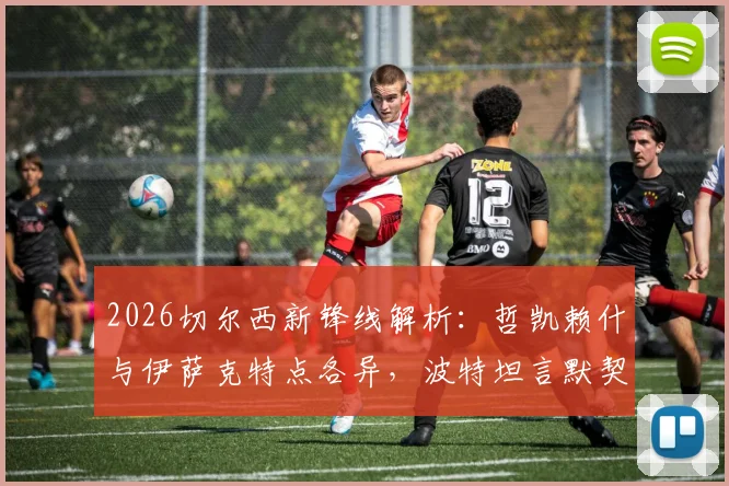 2026切尔西新锋线解析：哲凯赖什与伊萨克特点各异，波特坦言默契配合尚需时日磨合