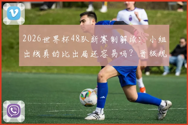 2026世界杯48队新赛制解读：小组出线真的比出局还容易吗？晋级规则与难点全分析