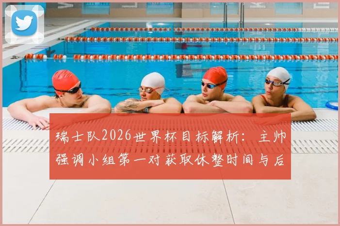 瑞士队2026世界杯目标解析：主帅强调小组第一对获取休整时间与后续赛程的关键影响