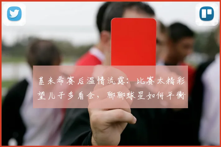 基米希赛后温情流露：比赛太精彩望儿子多看会，聊聊球星如何平衡足球与家庭生活