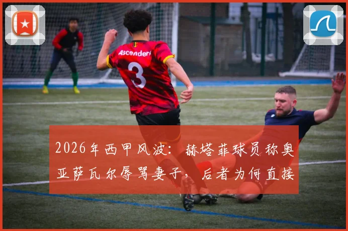2026年西甲风波：赫塔菲球员称奥亚萨瓦尔辱骂妻子，后者为何直接闯入更衣室对峙？事件全过程回顾与各方反应汇总