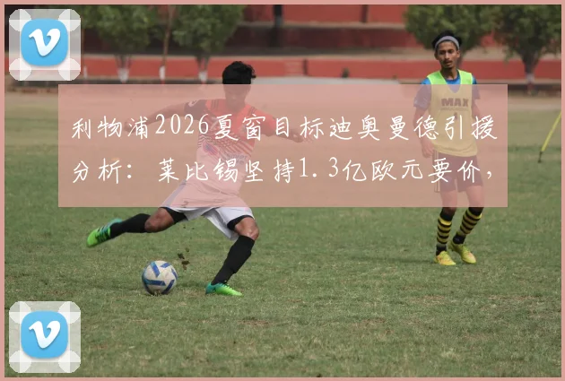 利物浦2026夏窗目标迪奥曼德引援分析：莱比锡坚持1.3亿欧元要价，这笔转会到底值不值？