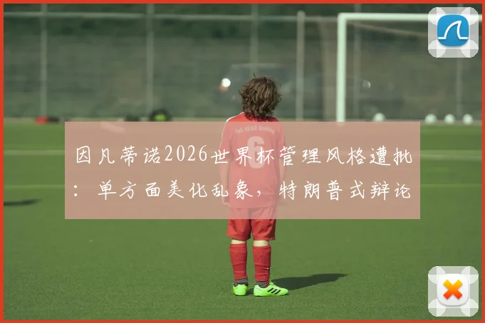 因凡蒂诺2026世界杯管理风格遭批：单方面美化乱象，特朗普式辩论引争议
