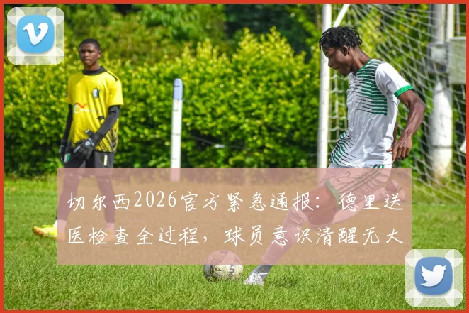 切尔西2026官方紧急通报:德里送医检查全过程,球员意识清醒无大碍,附预防性检查最新结果与归队时间预测