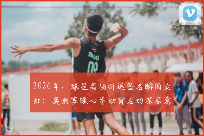 2026年，球星离场折返签名瞬间走红：奥利塞暖心举动背后的深层意义与球迷互动指南