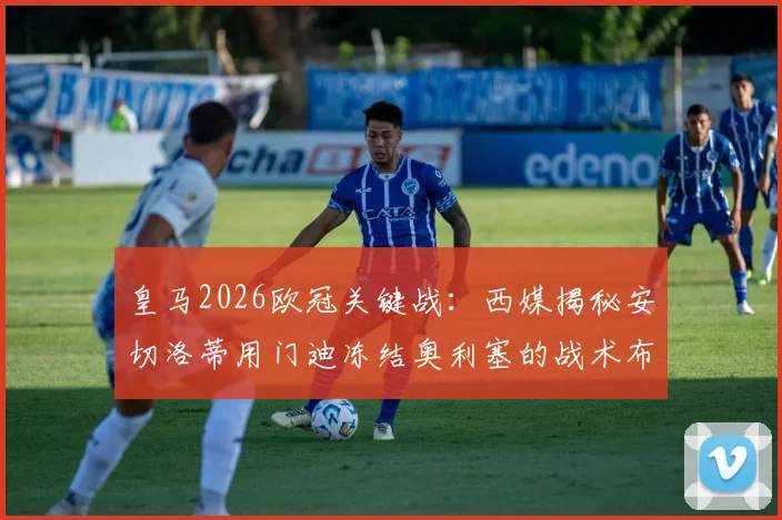 皇马2026欧冠关键战：西媒揭秘安切洛蒂用门迪冻结奥利塞的战术布局，次回合胜负手在此一举