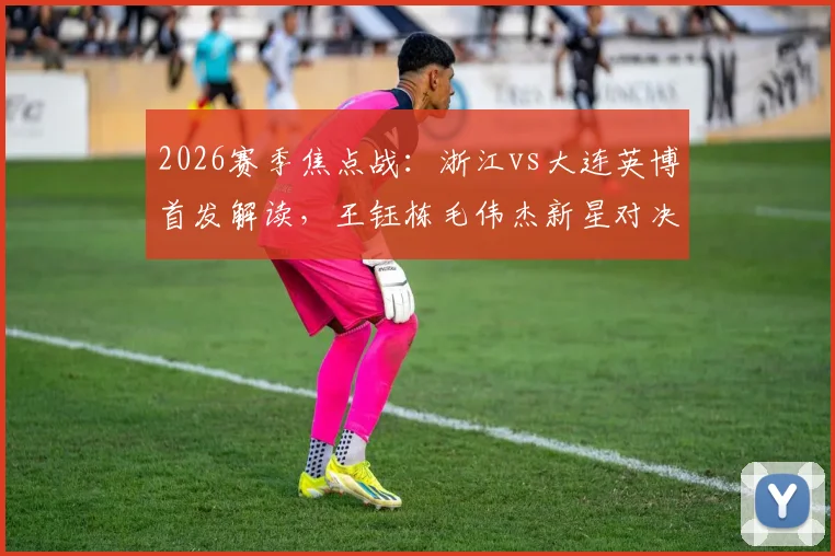 2026赛季焦点战：浙江vs大连英博首发解读，王钰栋毛伟杰新星对决，朴镇燮马莱莱外援组合成关键
