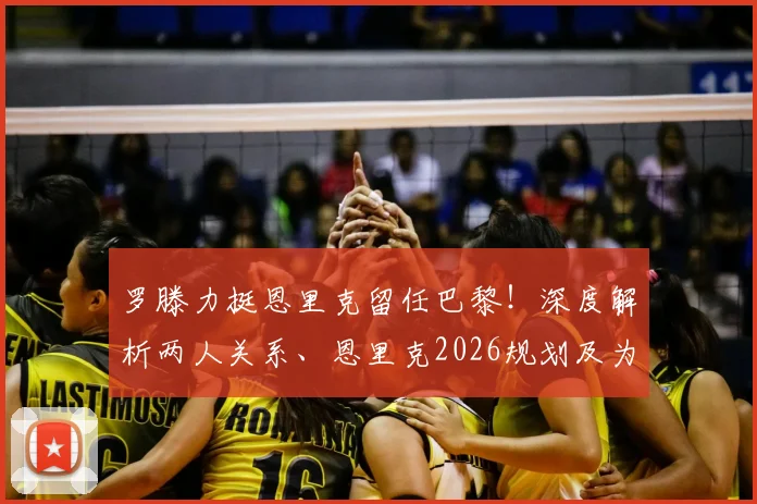 罗滕力挺恩里克留任巴黎!深度解析两人关系、恩里克2026规划及为何他适合大巴黎