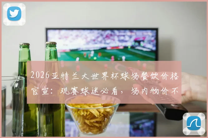 2026亚特兰大世界杯球场餐饮价格官宣:观赛球迷必看,场内物价不涨攻略与省钱消费指南