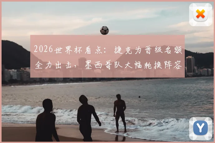 2026世界杯看点：捷克为晋级名额全力出击，墨西哥队大幅轮换阵容前瞻