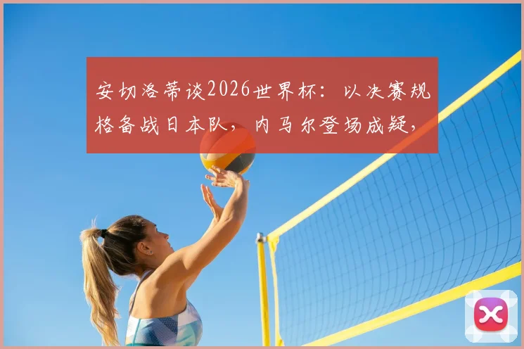 安切洛蒂谈2026世界杯：以决赛规格备战日本队，内马尔登场成疑，战术部署深度解析