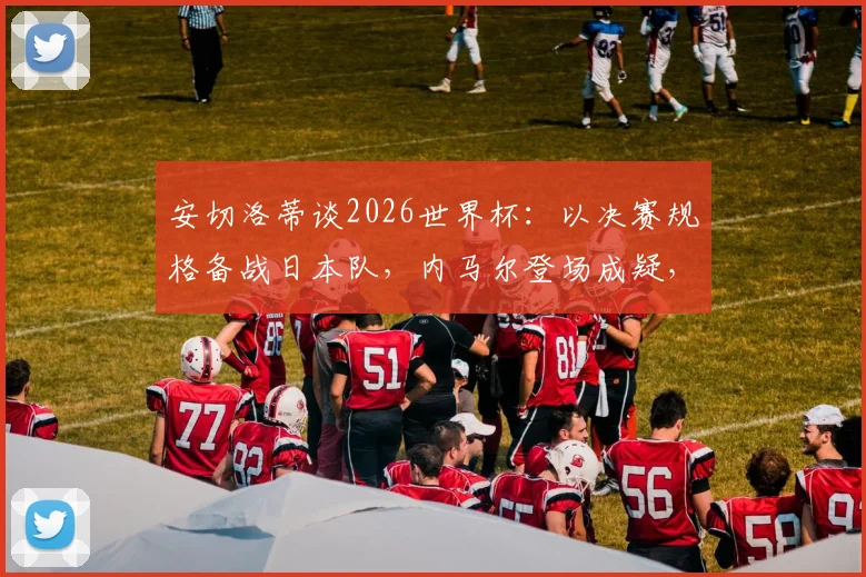 安切洛蒂谈2026世界杯：以决赛规格备战日本队，内马尔登场成疑，战术部署深度解析