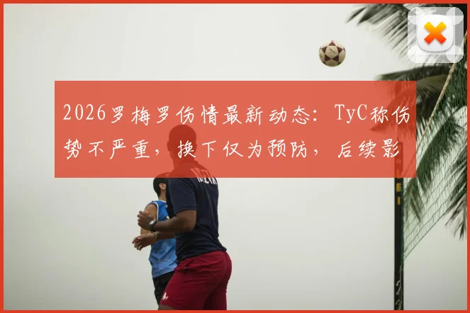 2026罗梅罗伤情最新动态：TyC称伤势不严重，换下仅为预防，后续影响几何？