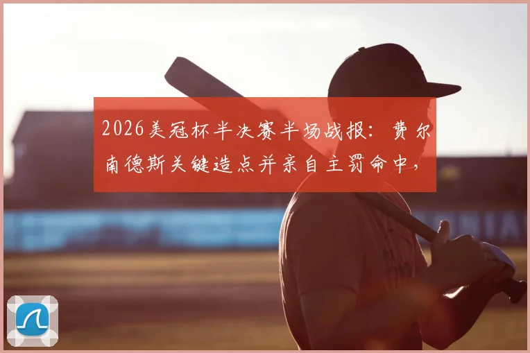 2026美冠杯半决赛半场战报：费尔南德斯关键造点并亲自主罚命中，蓝十字1-0暂时领先洛杉矶FC