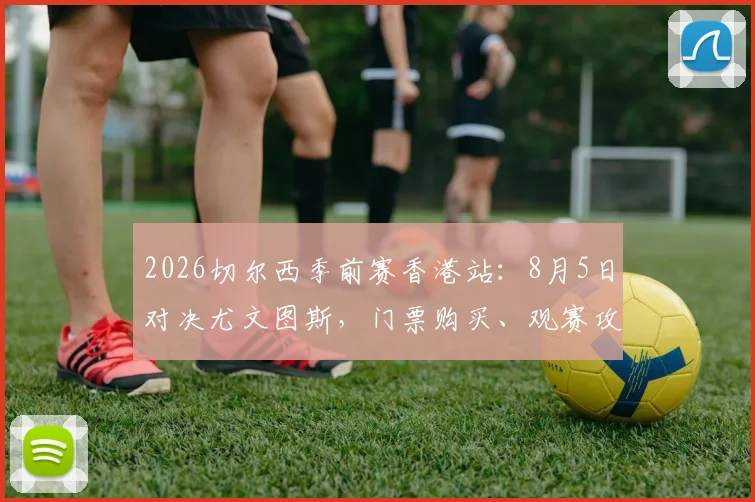 2026切尔西季前赛香港站：8月5日对决尤文图斯，门票购买、观赛攻略及全程行程指南