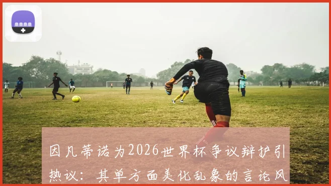 因凡蒂诺为2026世界杯争议辩护引热议:其单方面美化乱象的言论风格,究竟该如何看待?