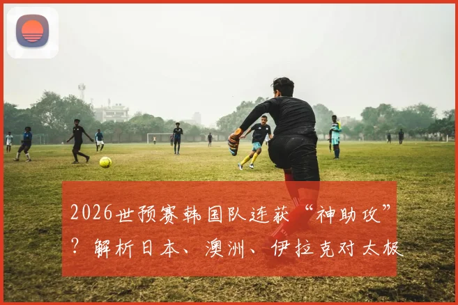 2026世预赛韩国队连获“神助攻”？解析日本、澳洲、伊拉克对太极虎的潜在影响