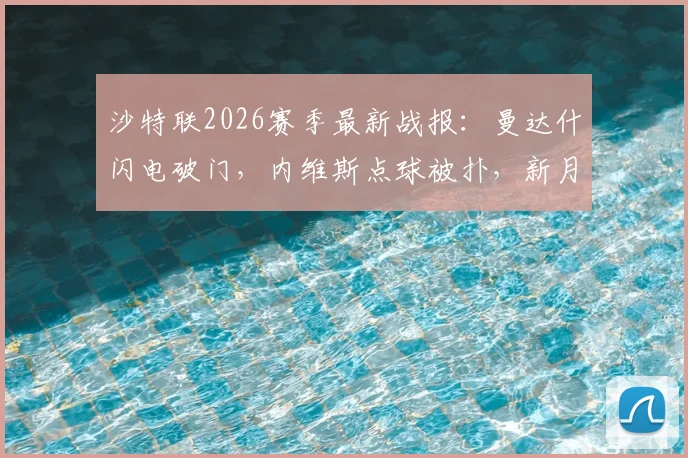 沙特联2026赛季最新战报：曼达什闪电破门，内维斯点球被扑，新月1-0小胜费哈，附进球集锦与失点解析